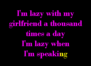 I'm lazy With my
girlfriend a thousand
times a day
I'm lazy When

I'm speaking