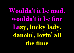 Wouldn't it be mad,
wouldn't it be fine

Lazy, lucky lady,
dancin', lovin' all
the time