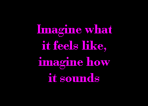 Imagine what
it feels like,

imagine how

it SOlmds