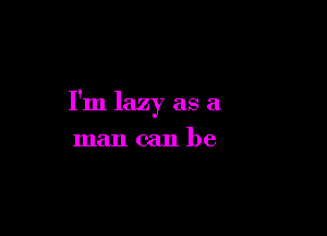 I'm lazy as a

man can be