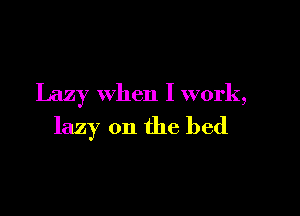 Lazy when I work,

lazy 0n the bed