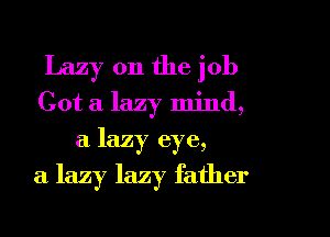 Lazy 0n the job
Got a lazy mind,
a lazy eye,

a lazy lazy father