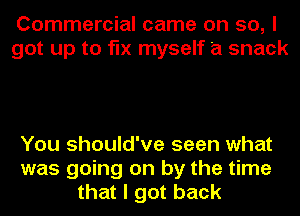 Commercial came on so, I
got up to fix myself a snack

You should've seen what
was going on by the time
that I got back