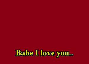 Babe I love you..