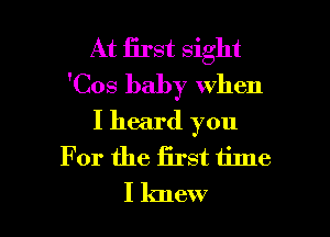 At first sight
'Cos baby when

I heard you
For the first time
I knew
