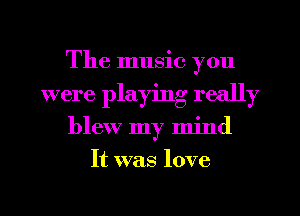 The music you
were playing really
blew my mind
It was love