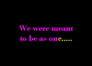 We were meant

to be as one.....