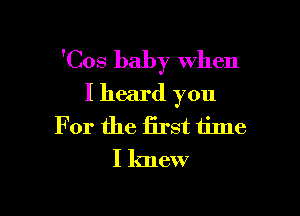 'Cos baby when
I heard you

For the first time
I knew