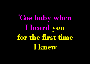 'Cos baby when
I heard you

for the iirst time
I knew