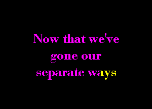Now that we've
gone om'

separate ways