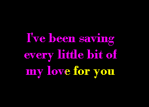 I've been saving

every little bit of

my love for you