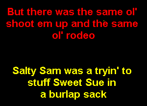 But there was the same ol'
shoot em up and the same
orrodeo

Salty Sam was a tryin' to
stuff Sweet Sue in
a burlap sack