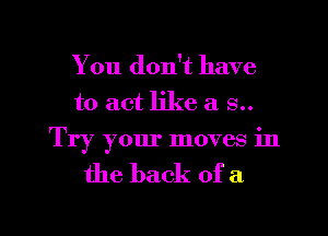 You don't have
to act like a 8..
Try your moves in

the back of a

g