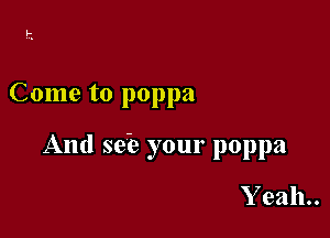 Come to poppa

And se'e your poppa

Yeah.
