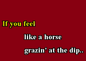 If you feel

like a horse

grazin' at the (lip..