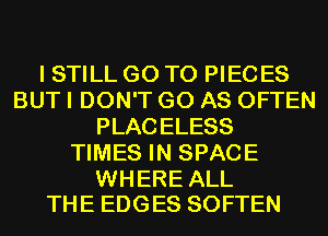 I STILL GO TO PIECES
BUT I DON'T GO AS OFTEN
PLACELESS
TIMES IN SPACE

WHERE ALL
THE EDGES SOFTEN