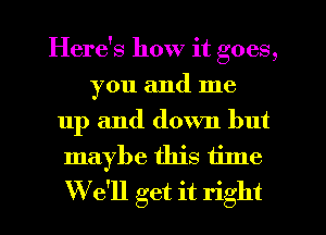 Here's how it goes,
you and me
up and down but
maybe this time
We'll get it right