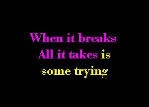 When it breaks
All it takes is

some trying