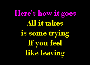 Here's how it goes
All it takes

is some trying

If you feel

like leaving I