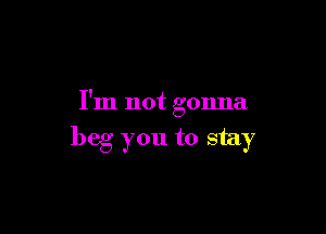 I'm not gonna

beg you to stay