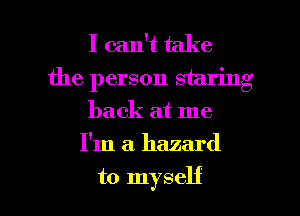 I can't take
the person staring
back at me

I'm a. hazard

to myself I