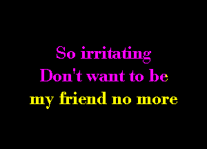 So irritating
Don't want to be
my friend no more