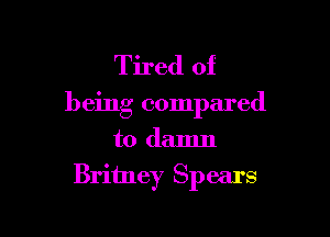 Tired of

being compared

to damn
Britney Spears
