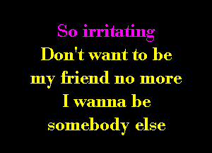 So irritating
Don't want to be
my friend no more
I wanna be
somebody else
