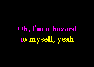 Oh, I'm a hazard

to myself, yeah