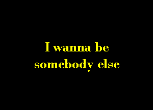 I wanna be

somebody else
