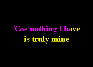 'Cos nothing I have

is truly mine