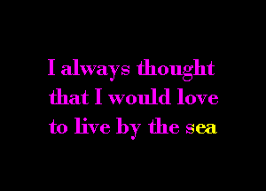 I always thought
that I would love
to live by the sea

g