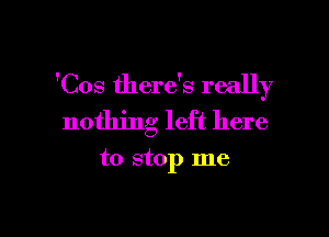 'Cos there's really

nothing left here

to stop me