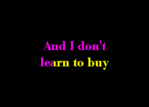 And I don't

learn to buy