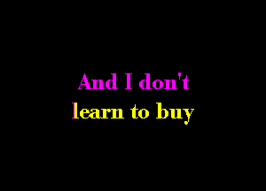 And I don't

learn to buy