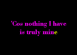 'Cos nothing I have

is truly mine