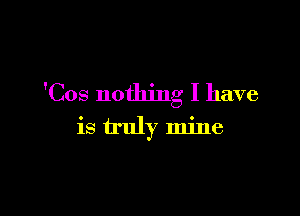 'Cos nothing I have

is truly mine