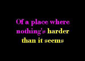 Of a place where
nothing's harder

than it seems

g