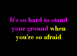 It's so hard to stand
your ground When
you're so afraid