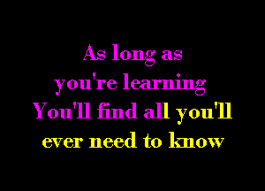 As long as
you're learning
You'll 13nd all you'll

ever need to know
