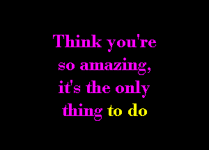 Think you're

so amazing,

it's the only
thing to do