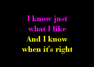 I know just
what I like
And I know

when it's right