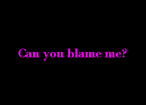 Can you blame me?