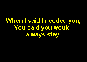 When I said I needed you,
You said you would

always stay,