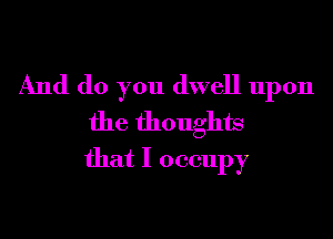And do you dwell upon
the thoughts
that I occupy