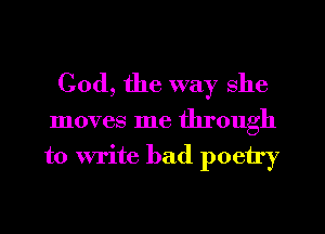 God, the way she

moves me through

to write bad poetry