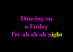Dancing on

a Friday
Fri-ah ah ah night