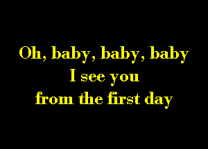 Oh, baby, baby, baby

I see you

from the Erst day