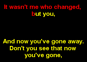 It wasn't me who changed,
but you,

And now you've gone away.
Don't you see that now
you've gone,