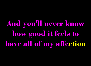 And you'll never know

how good it feels to
have all of my aHeciion